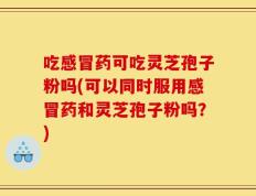 吃感冒药可吃灵芝孢子粉吗(可以同时服用感冒药和灵芝孢子粉吗？)