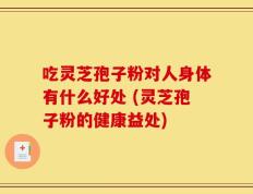 吃灵芝孢子粉对人身体有什么好处 (灵芝孢子粉的健康益处)