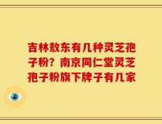 吉林敖东有几种灵芝孢子粉？南京同仁堂灵芝孢子粉旗下牌子有几家