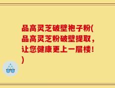 品高灵芝破壁袍子粉(品高灵芝粉破壁提取，让您健康更上一层楼！)