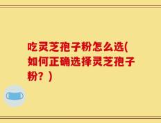 吃灵芝孢子粉怎么选(如何正确选择灵芝孢子粉？)