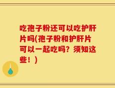 吃孢子粉还可以吃护肝片吗(孢子粉和护肝片可以一起吃吗？须知这些！)