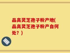 品高灵芝孢子粉产地(品高灵芝孢子粉产自何处？)