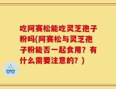 吃阿赛松能吃灵芝孢子粉吗(阿赛松与灵芝孢子粉能否一起食用？有什么需要注意的？)