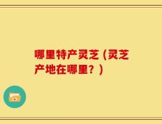哪里特产灵芝 (灵芝产地在哪里？)