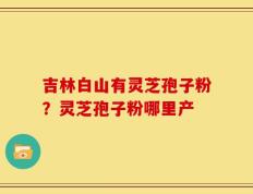 吉林白山有灵芝孢子粉？灵芝孢子粉哪里产