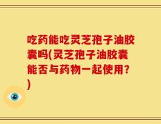 吃药能吃灵芝孢子油胶囊吗(灵芝孢子油胶囊能否与药物一起使用？)