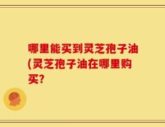 哪里能买到灵芝孢子油(灵芝孢子油在哪里购买？