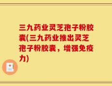 三九药业灵芝孢子粉胶囊(三九药业推出灵芝孢子粉胶囊，增强免疫力)