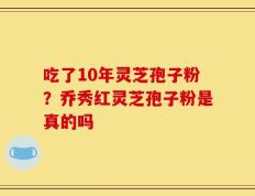 吃了10年灵芝孢子粉？乔秀红灵芝孢子粉是真的吗