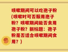 咳嗽期间可以吃孢子粉(咳嗽时可否服用孢子粉？咳嗽期间能否食用孢子粉？新标题：孢子粉是否适合咳嗽期间食用？)