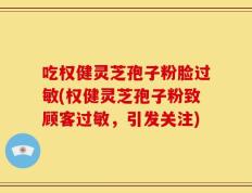 吃权健灵芝孢子粉脸过敏(权健灵芝孢子粉致顾客过敏，引发关注)