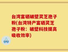 台湾富硒破壁灵芝孢子粉(台湾特产富硒灵芝孢子粉：破壁科技提高吸收效率)