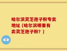 哈尔滨灵芝孢子粉专卖地址 (哈尔滨哪里有卖灵芝孢子粉？)
