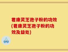 君康灵芝孢子粉的功效(君康灵芝孢子粉的功效及益处)