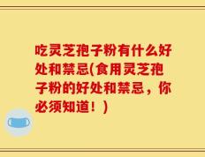 吃灵芝孢子粉有什么好处和禁忌(食用灵芝孢子粉的好处和禁忌，你必须知道！)