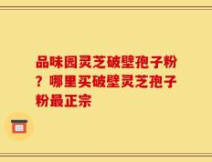 品味园灵芝破壁孢子粉？哪里买破壁灵芝孢子粉最正宗