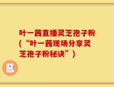叶一茜直播灵芝孢子粉(“叶一茜现场分享灵芝孢子粉秘诀”)