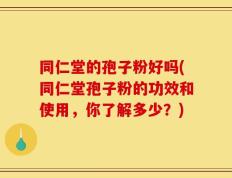 同仁堂的孢子粉好吗(同仁堂孢子粉的功效和使用，你了解多少？)