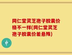 同仁堂灵芝孢子胶囊价格不一样(同仁堂灵芝孢子胶囊价差悬殊)