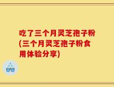 吃了三个月灵芝孢子粉(三个月灵芝孢子粉食用体验分享)