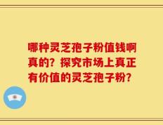 哪种灵芝孢子粉值钱啊真的？探究市场上真正有价值的灵芝孢子粉？