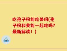 吃孢子粉能吃姜吗(孢子粉和姜能一起吃吗？最新解读！)