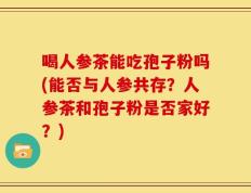 喝人参茶能吃孢子粉吗(能否与人参共存？人参茶和孢子粉是否家好？)