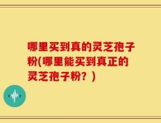 哪里买到真的灵芝孢子粉(哪里能买到真正的灵芝孢子粉？)