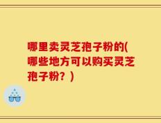 哪里卖灵芝孢子粉的(哪些地方可以购买灵芝孢子粉？)