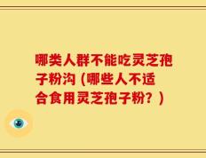 哪类人群不能吃灵芝孢子粉沟 (哪些人不适合食用灵芝孢子粉？)
