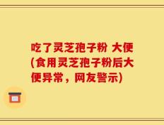 吃了灵芝孢子粉 大便(食用灵芝孢子粉后大便异常，网友警示)