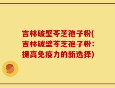 吉林破壁苓芝孢子粉(吉林破壁苓芝孢子粉：提高免疫力的新选择)
