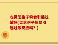 吃灵芝孢子粉会引起过敏吗(灵芝孢子粉易引起过敏反应吗？)