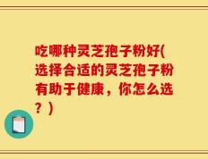 吃哪种灵芝孢子粉好(选择合适的灵芝孢子粉有助于健康，你怎么选？)