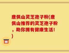 唐佩山灵芝孢子粉(唐佩山推荐的灵芝孢子粉，助你拥有健康生活！)