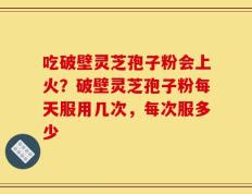 吃破壁灵芝孢子粉会上火？破壁灵芝孢子粉每天服用几次，每次服多少