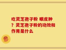 吃灵芝孢子粉 眼皮肿？灵芝孢子粉的功效和作用是什么