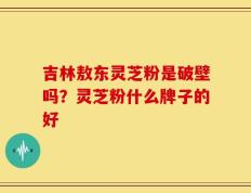 吉林敖东灵芝粉是破壁吗？灵芝粉什么牌子的好