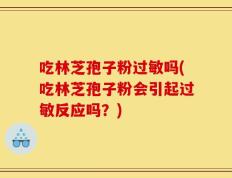 吃林芝孢子粉过敏吗(吃林芝孢子粉会引起过敏反应吗？)