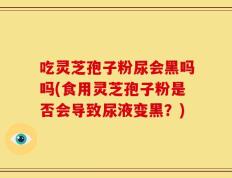 吃灵芝孢子粉尿会黑吗吗(食用灵芝孢子粉是否会导致尿液变黑？)