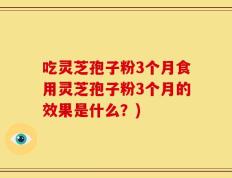吃灵芝孢子粉3个月食用灵芝孢子粉3个月的效果是什么？)