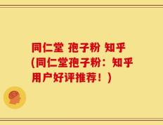 同仁堂 孢子粉 知乎(同仁堂孢子粉：知乎用户好评推荐！)