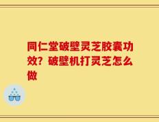 同仁堂破壁灵芝胶囊功效？破壁机打灵芝怎么做