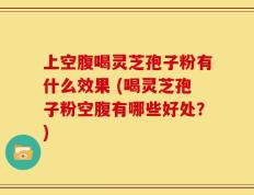 上空腹喝灵芝孢子粉有什么效果 (喝灵芝孢子粉空腹有哪些好处？)