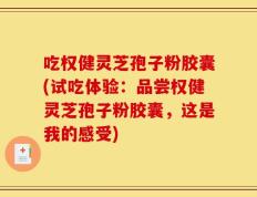 吃权健灵芝孢子粉胶囊(试吃体验：品尝权健灵芝孢子粉胶囊，这是我的感受)