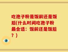 吃孢子粉是饭前还是饭后(什么时间吃孢子粉最合适：饭前还是饭后？)
