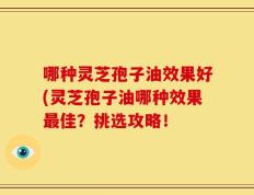 哪种灵芝孢子油效果好(灵芝孢子油哪种效果最佳？挑选攻略！