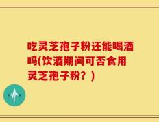 吃灵芝孢子粉还能喝酒吗(饮酒期间可否食用灵芝孢子粉？)