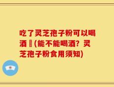 吃了灵芝孢子粉可以喝酒嗎(能不能喝酒？灵芝孢子粉食用须知)